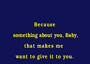 Because

something about you, Baby,

that makes me

want to give it to you.