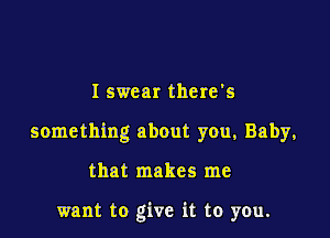 I swear there's

something about you, Baby,

that makes me

want to give it to you.