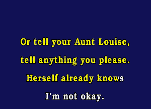 OI tell your Aunt Louise.

tell anything you please.

Herself already knows

Fm not okay.