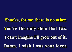 Shucks, for me there is no other.
You're the only shoe that fits.
I can't imagine I'll grow out of it.

Damn. I wish I was your lover.