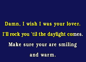 Damn, I wish I was your lover.
I'll rock you 'til the daylight comes.
Make sure your are smiling

and warm.