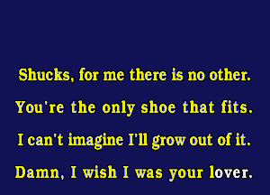 Shucks, for me there is no other.
You're the only shoe that fits.
I can't imagine I'll grow out of it.

Damn, I wish I was your lover.