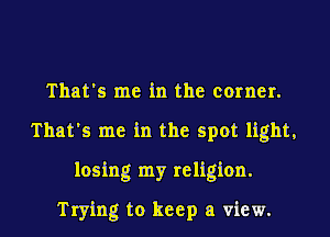 That's me in the corner.
That's me in the spot light,
losing my religion.
Trying to keep a view.