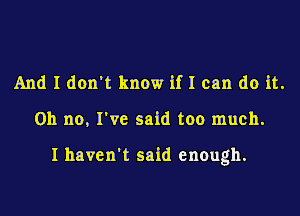And I don't know if I can do it.
Oh no, I've said too much.

I haven't said enough.