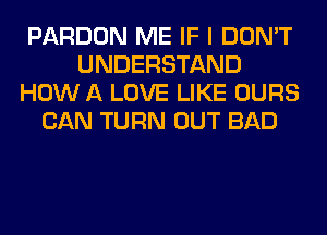 PARDON ME IF I DON'T
UNDERSTAND
HOW A LOVE LIKE OURS
CAN TURN OUT BAD