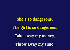 She's so dangerous.

The girl is so dangerous.

Take away my money.

Throw away my time.
