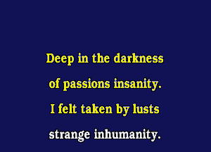 Deep in the darkness

of passions insanity.

I felt taken by lusts

strange inhumanity.