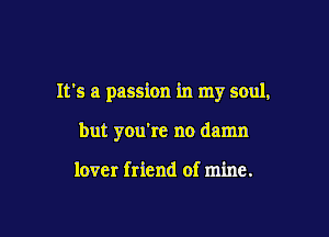 It's a passion in my soul,

but you're no damn

lover friend of mine.