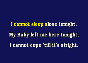 I cannot sleep alone tonight.
My Baby left me here tonight.

I cannot cope 'till it's alright.