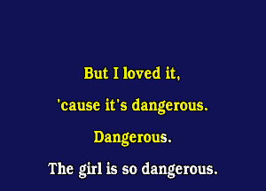But I loved it.
'cause it's dangerous.

Dangerous.

The girl is so dangerous.