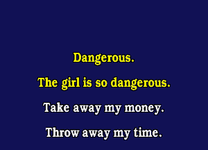 Dangerous.

The girl is so dangerous.

Take away my money.

Throw away my time.