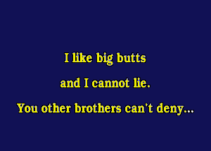 I like big butts

and I cannot lie.

You other brothers can't deny...
