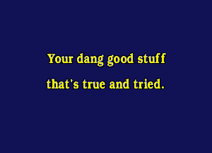 Your dang good stuff

that's true and tried.