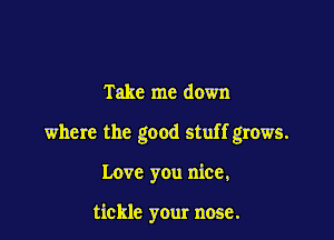 Take me down

where the good stuff grows.

Love you nice,

tickle your nose.