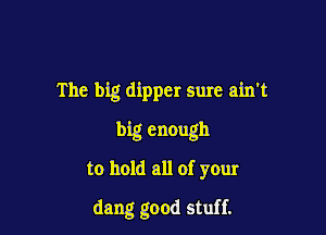 The big dipper sure ain't

big enough
to hold all of your

dang good stuff.