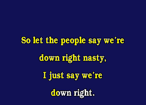 So let the people say we're

down right nasty,

I just say we're

down right.