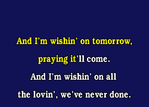 And I'm wishin' on tomorrow.
praying it'll come.
And I'm wishin' on all

the lovin'. we've never done.