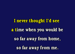 I never thOught I'd see
a time when you would be
so far away from home.

so far away from me.