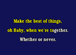 Make the best of things.

oh Baby. when we're together.

Whether or never.