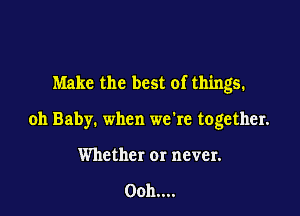 Make the best of things.

oh Baby. when we're together.
Whether or never.

0011....