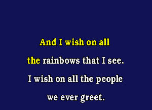 And I wish on all

the rainbows that I see.

I wish on all the people

we ever greet.