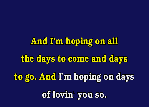 And I'm hoping on all
the days to come and days
to go. And I'm hoping on days

of lovin' you so.