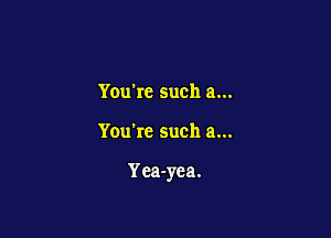 Youkc such a...

You're such a...

Yca-yea.