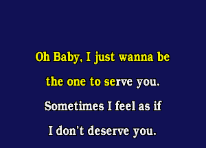 Oh Baby. I just wanna be

the one to serve you.
Sometimes I feel as if

ldon't deserve you.