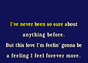 I've never been so sure about
anything before.
But this love I'm feelin' gonna be

a feeling I feel forever more.