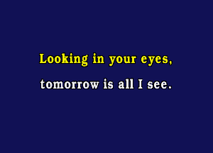 Looking in your eyes.

tomorrow is all I see.