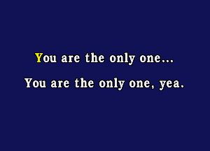 You are the only one...

You are the only one. yea.