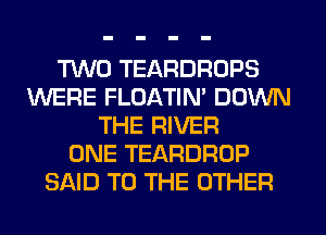 TWO TEARDROPS
WERE FLOATIM DOWN
THE RIVER
ONE TEARDROP
SAID TO THE OTHER