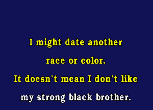 I might date another
race or color.
It doesn't mean I don't like

my strong black brother.