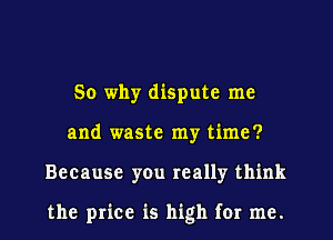 So why dispute me
and waste my time?
Because you really think

the price is high for me.