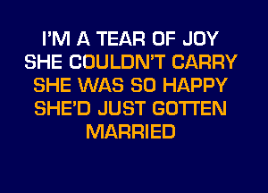 I'M A TEAR 0F JOY
SHE CDULDMT CARRY
SHE WAS SO HAPPY
SHE'D JUST GOTTEN
MARRIED