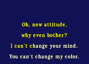 011. now attitude.

why even bother?

I can't change your mind.

You can t change my color.