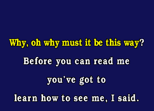 Why. oh why must it be this way?
Before you can read me
you've got to

learn how to see me. I said.