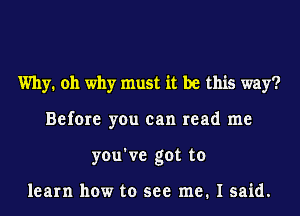 Why. oh why must it be this way?
Before you can read me
you've got to

learn how to see me. I said.