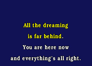 All the dreaming
is far behind.

You are here now

and everything's all right.