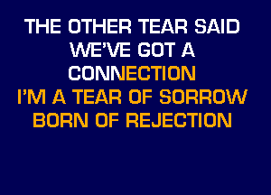 THE OTHER TEAR SAID
WE'VE GOT A
CONNECTION

I'M A TEAR 0F BORROW
BORN 0F REJECTION