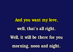 And you want my love.
well, that's all right.
Well. it will be there for you

morning. noon and night.