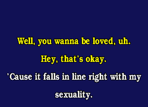 Well. you wanna be loved. uh.
Hey. that's okay.
'Cause it falls in line right with my

sexuality.