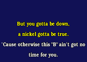 But you gotta be down.
a nickel gotta be true.
'Cause otherwise this B ain't got no

time for you.