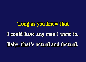 'Long as you know that
I could have any man I want to.

Baby. that's actual and factual.