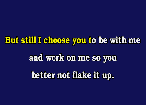 But still I choose you to be with me
and work on me so you

better not Hake it up.