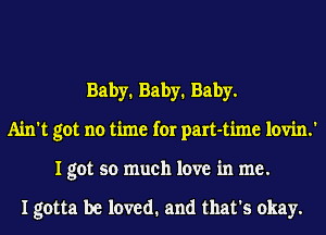 Baby1 Baby1 Baby.
Ain't got no time for part-time lovin.'
I got so much love in me.

I gotta be loved. and that's okay.