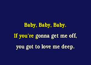 Baby. Baby. Baby.

If you're gonna get me off.

you got to love me deep.