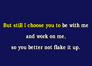 But still I choose you to be with me
and work on me.

so you better not Hake it up.