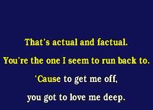 That's actual and factual.
You're the one I seem to run back to.
'Cause to get me off.

you got to love me deep.