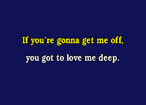 If you're gonna get me off.

you got to love me deep.